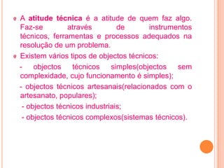 A atitude técnica é a atitude de quem faz algo.
Faz-se         através         de       instrumentos
técnicos, ferramentas e processos adequados na
resolução de um problema.
Existem vários tipos de objectos técnicos:
-    objectos técnicos       simples(objectos   sem
complexidade, cujo funcionamento é simples);
- objectos técnicos artesanais(relacionados com o
artesanato, populares);
 - objectos técnicos industriais;
 - objectos técnicos complexos(sistemas técnicos).
 