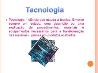 Tecnologia – ciência que estuda a tecnica. Envolve
sempre um estudo, uma descrição ou uma
explicação de procedimentos, materiais e
equipamentos necessários para a transformação
das matérias - primas em produtos acabados.
 
