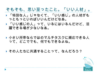 そもそも、思い至ったこと。「いい人材」。 「特別な人」じゃなくて、「いい感じ」の人材がもっともっといればいいんだけどなあ。 「いい感じの人」って、いるにはいるんだけど、活躍できる場が少ないなあ。 小さい所帯ならではのマルチタスクに順応できる人って、どこででも、何でもできるよね。 その人たちに共通することって、なんだろう？ 