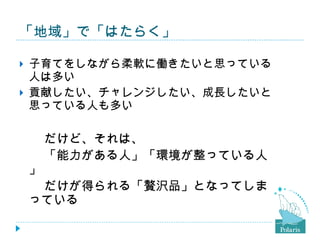 「地域」で「はたらく」 子育てをしながら柔軟に働きたいと思っている人は多い 貢献したい、チャレンジしたい、成長したいと思っている人も多い 　　だけど、それは、 　　「能力がある人」「環境が整っている人」 　　だけが得られる「贅沢品」となってしまっている 