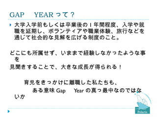GAP 　 YEAR って？ 大学入学前もしくは卒業後の 1 年間程度、入学や就職を延期し、ボランティアや職業体験、旅行などを通じて社会的な見解を広げる制度のこと。 どこにも所属せず、いままで経験しなかったような事を 見聞きすることで、大きな成長が得られる！ 　　  育児をきっかけに離職した私たちも、 　　　　ある意味 Gap 　 Year の真っ最中なのではないか 　 