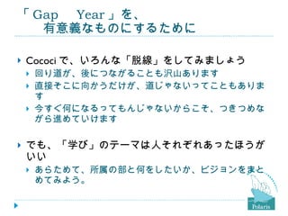 「 Gap 　 Year 」を、 　　有意義なものにするために Cococi で、いろんな「脱線」をしてみましょう 回り道が、後につながることも沢山あります 直接そこに向かうだけが、道じゃないってこともあります 今すぐ何になるってもんじゃないからこそ、つきつめながら進めていけます でも、「学び」のテーマは人それぞれあったほうがいい あらためて、所属の部と何をしたいか、ビジョンをまとめてみよう。 