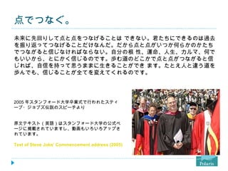 点でつなぐ。 未来に先回りして点と点をつなげることは できない。君たちにできるのは過去を振り返ってつなげることだけなんだ。だから点と点がいつか何らかのかたちでつながると信じなければならない。自分の根 性、運命、人生、カルマ、何でもいいから、とにかく信じるのです。歩む道のどこかで点と点がつながると信じれば、自信を持って思うままに生きることができ ます。たとえ人と違う道を歩んでも、信じることが全てを変えてくれるのです。 2005 年スタンフォード大学卒業式で行われたスティーブ・ジョブズ伝説のスピーチより 原文テキスト（英語）はスタンフォード大学の公式ページに掲載されていますし、動画もいろいろアップされています。 Text of Steve Jobs' Commencement address (2005) - Stanford Report, June 14, 2005 