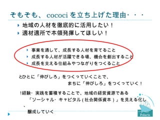 そもそも、 cococi を立ち上げた理由・・・ 地域の人材を徹底的に活用したい！ 適材適所で本領発揮してほしい！ 事業を通して、成長する人材を育てること 成長する人材が活躍できる場、機会を創出すること 成長を支える仕組みやつながりをつくること  ひとに「伸びしろ」をつくっていくことで、 　　　　　　　　　　　まちに「伸びしろ」をつくっていく！  経験・実践を蓄積することで、地域の経営資源である 　　「ソーシャル・キャピタル ( 社会関係資本）」を見える化し、 　　醸成していく 