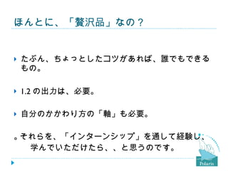 ほんとに、「贅沢品」なの？ たぶん、ちょっとしたコツがあれば、誰でもできるもの。 1.2 の出力は、必要。 自分のかかわり方の「軸」も必要。  それらを、「インターンシップ」を通して経験し、 　　学んでいただけたら、、と思うのです。 