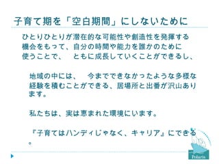 子育て期を「空白期間」にしないために ひとりひとりが潜在的な可能性や創造性を発揮する 機会をもって、自分の時間や能力を誰かのために 使うことで、　ともに成長していくことができるし、 　地域の中には、　今までできなかったような多様な 　経験を積むことができる、居場所と出番が沢山あります。 　 　私たちは、実は恵まれた環境にいます。 　『子育てはハンディじゃなく、キャリア』にできる。 