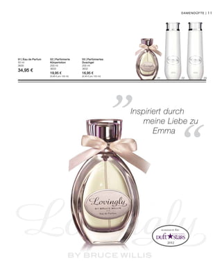 01 02 03
200 ml
3632
16,95 €
(8,48 € pro 100 ml)
200 ml
3633
19,95 €
(9,98 € pro 100 ml)
50 ml
3630
34,95 €
11
„
“
Damendüfte |
03 | Parfümiertes
Duschgel
02 | Parfümierte
Körperlotion
01 | Eau de Parfum
nominiert für:
Inspiriert durch
		 meine Liebe zu
	Emma
 