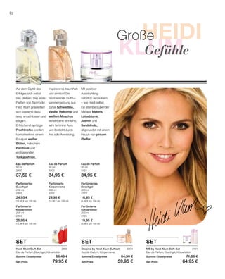 HEIDI
klum
Heidi
Foto200 ml
3124
19,95 €
(9,98 € pro 100 ml)
200 ml
3302
29,95 €
(14,98 € pro 100 ml)
200 ml
2893
24,95 €
(12,48 € pro 100 ml)
50 ml
2890
37,50 €
50 ml
3300
34,95 €
50 ml
3121
34,95 €
200 ml
2894
25,95 €
(12,98 € pro 100 ml)
200 ml
3123
16,95 €
(8,48 € pro 100 ml)
2856 3304 3141
12
Parfümierte
Körperlotion
Parfümierte
Körpercreme
Parfümiertes
Duschgel
Eau de Parfum Eau de Parfum Eau de Parfum
Parfümierte
Körperlotion
Parfümiertes
Duschgel
Mit positiver
Ausstrahlung
natürlich verzaubern
– wie Heidi selbst.
Ein atemberaubender
Mix aus Melone,
Lotusblume,
Jasmin und
Sandelholz,
abgerundet mit einem
Hauch von pinkem
Pfeffer.
Inspirierend, traumhaft
und sinnlich! Die
faszinierende Duftzu-
sammensetzung aus
zarter Schwertlilie,
Vanille, Heliotrop und
weißem Moschus
verleiht eine sinnliche,
sehr feminine Aura
und besticht durch
ihre edle Anmutung.
Auf dem Gipfel des
Erfolges sich selbst
treu bleiben. Das erste
Parfüm von Topmodel
Heidi Klum präsentiert
sich passend dazu
sexy, entschlossen und
elegant.
Erfrischend-spritzige
Fruchtnoten werden
kombiniert mit einem
Bouquet weißer
Blüten, indischem
Patchouli und
erotisierenden
Tonkabohnen.
SET
ME by Heidi Klum Duft-Set
Eau de Parfum, Duschgel, Körperlotion
Summe Einzelpreise 71,85 €
Set-Preis 64,95 €
Dreams by Heidi Klum Duftset
Eau de Parfum, Körpercreme
Summe Einzelpreise 64,90 €
Set-Preis 59,95 €
Heidi Klum Duft-Set
Eau de Parfum, Duschgel, Körperlotion
Summe Einzelpreise 88,40 €
Set-Preis 79,95 €
SET SET
Große
		Gefühle
 