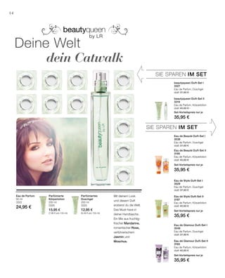 200 ml
3325
12,95 €
(6,48 € pro 100 ml)
200 ml
3326
15,95 €
(7,98 € pro 100 ml)
50 ml
3322
24,95 €
SIE SPAREN IM SET
SIE SPAREN IM SET
14
beautyqueen Duft-Set I
3327
Eau de Parfum, Duschgel
statt 37,90 €
beautyqueen Duft-Set II
3319
Eau de Parfum, Körperlotion
statt 40,90 €
Set-Vorteilspreis nur je
35,95 €
Eau de Beauté Duft-Set I
3538
Eau de Parfum, Duschgel
statt 37,90 €
Eau de Beauté Duft-Set II
3195
Eau de Parfum, Körperlotion
statt 40,90 €
Set-Vorteilspreis nur je
35,95 €
Eau de Style Duft-Set I
3529
Eau de Parfum, Duschgel
statt 37,90 €
Eau de Style Duft-Set II
3197
Eau de Parfum, Körperlotion
statt 40,90 €
Set-Vorteilspreis nur je
35,95 €
Eau de Glamour Duft-Set I
3549
Eau de Parfum, Duschgel
statt 37,90 €
Eau de Glamour Duft-Set II
3165
Eau de Parfum, Körperlotion
statt 40,90 €
Set-Vorteilspreis nur je
35,95 €
Deine Welt
		 dein Catwalk
Parfümiertes
Duschgel
Mit deinem Look
und diesem Duft
eroberst du die Welt.
Das Must-have in
deiner Handtasche.
Ein Mix aus fruchtig-
frischer Mandarine,
romantischer Rose,
verführerischem
Jasmin und
Moschus.
Parfümierte
Körperlotion
Eau de Parfum
 