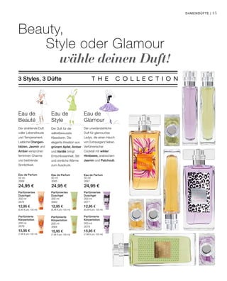 50 ml
3566
24,95 €
50 ml
3565
24,95 €
50 ml
3567
24,95 €
200 ml
3574
12,95 €
(6,48 € pro 100 ml)
200 ml
3563
12,95 €
(6,48 € pro 100 ml)
200 ml
3577
12,95 €
(6,48 € pro 100 ml)
200 ml
3576
15,95 €
(7,98 € pro 100 ml)
200 ml
3564
15,95 €
(7,98 € pro 100 ml)
200 ml
3578
15,95 €
(7,98 € pro 100 ml)
15
Beauty,
	Style oder Glamour
			wähle deinen Duft!
3 Styles, 3 Düfte
Der Duft für die
selbstbewusste
Klassikerin. Die
elegante Kreation aus
grünem Apfel, Amber
und Vanille bringt
Entschlossenheit, Stil
und sinnliche Wärme
zum Ausdruck.
Eau de
Style
Eau de
Beauté
Der strahlende Duft
voller Lebensfreude
und Temperament.
Liebliche Orangen­
blüten, Jasmin und
Amber versprühen
femininen Charme
und betörende
Sinnlichkeit.
Eau de
Glamour
Der unwiderstehliche
Duft für glamouröse
Ladys, die einen Hauch
von Extravaganz lieben.
Verführerischer
Cocktail mit wilder
Himbeere, arabischem
Jasmin und Patchouli.
Damendüfte |
Eau de Parfum Eau de Parfum Eau de Parfum
Parfümiertes
Duschgel
Parfümiertes
Duschgel
Parfümiertes
Duschgel
Parfümierte
Körperlotion
Parfümierte
Körperlotion
Parfümierte
Körperlotion
 