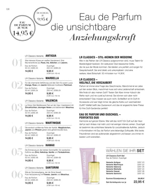 01
03
05
02
04
06
Duschgel
200 ml | 3296-23
9,95 €
(4,98 € pro 100 ml)
Eau de Parfum
50 ml | 3295-23
14,95 €
Duschgel
200 ml | 3296-26
9,95 €
(4,98 € pro 100 ml)
Eau de Parfum
50 ml | 3295-26
14,95 €
Duschgel
200 ml | 3296-06
9,95 €
(4,98 € pro 100 ml)
Eau de Parfum
50 ml | 3295-06
14,95 €
Duschgel
200 ml | 3296-24
9,95 €
(4,98 € pro 100 ml)
Eau de Parfum
50 ml | 3295-24
14,95 €
Duschgel
200 ml | 3296-22
9,95 €
(4,98 € pro 100 ml)
Eau de Parfum
50 ml | 3295-22
14,95 €
Duschgel
200 ml | 3296-20
9,95 €
(4,98 € pro 100 ml)
Eau de Parfum
50 ml | 3295-20
14,95 €
Variante Antigua  3297-23
Variante Martinique  3297-22
Variante Valencia  3297-26
Variante Marbella  3297-24
Variante Hawaii  3297-06
Variante Santorini 3297-20
WÄHLEN SIE IHR SET
18
			Eau de Parfum
die unsichtbare
		Anziehungskraft
Duschgel
je
9,95 €
Eau
de parfum
je nur
14,95 €
LR Classics Duft-Set
Eau de Parfum, Duschgel
LR Classics Variante  Antigua
LR Classics Variante  Valencia
LR Classics Variante  Hawaii
LR Classics Variante  Marbella
LR Classics Variante  Martinique
LR Classics Variante  Santorini
Wie intensive Küsse am weißen Sandstrand. Eine
Blumensinfonie aus Rose, Iris, Veilchen und Jasmin.
Für die charmante Verführung und den Sinn für puren Luxus.
Orange, Rose und Jasmin liebkosen kostbares Patchouli.
La Dolce Vita! Mediteranes Flair auf der Haut. Inspirierend mit
Zitrusfrüchten, blumigen Noten und betörendem Moschus.
Die exotisch schillernde Perle der Karibik. Maiglöckchen,
Jasmin und Pfirsich geben eine geheimnisvolle Aura.
Die Erinnerung an den letzten Sommerflirt. Ein exotischer
Duftmix aus Zimt, Heliotrop, Vanille und Tonkabohnen.
Wie ein Sonnenaufgang, der die Sinne fesselt.
Pure Verzauberung mit Freesie, Jasmin und Moschus.
LR Classics – Stil-Ikonen der Moderne
Wer in die Reihen der LR Classics aufgenommen wird, muss Talent für
Beständigkeit besitzen. Ein exklusiver Club klassischer Düfte,
die nie aus der Mode kommen. Sie kleiden uns perfekt und sorgen für
Gesprächsstoff. Sie sind direkt und unkompliziert. Und eine
weitere, klare Botschaft: 50 ml kosten nur 14,95 €.
LR Classics –
vielfalt, die verzaubert
Parfum ist immer eine Frage des Geschmacks. Manchmal ist es Liebe
auf den ersten Blick, manchmal muss sich eine Leidenschaft entwickeln.
Wie finde ich also meinen Duft? Testen Sie! Aber immer hübsch der
Reihe nach und nie zuviel auf einmal. Sie können sich aber nicht
entscheiden? Das müssen sie auch nicht. Schließlich ist ihr Duft ihr
Accessoire und wer trägt immer die gleiche Kette zum wechselnden
Outfit? Vielfalt heißt das Zauberwort und das ist angesichts fairer Preise
für Ihre Duft-Garderobe perfekt!
Eau de Parfum und Duschgel –
perfektes Duo
Harmonie auf ganzer Ebene. Wer will das nicht? Ein Duft auf der Haut
darf je nach Anlass mal mehr und mal weniger intensiv wirken. Duschgel
ist bestimmt die schlichtere Variante für zurückhaltende Auftritte. Jedoch
in Kombination mit Eau de Parfum eine lebendige Duftquelle. Wie beste
Freundinnen sind sie aufeinander abgestimmt und lassen uns immer im
besten Licht erstrahlen.
Summe Einzelpreise je 24,90 €
Set-Vorteilspreis nur je  22,95 €
 