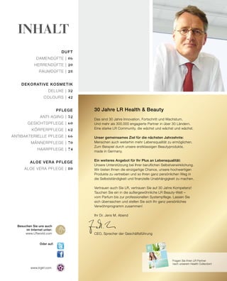 2015
HEALTH & NUTRITION
www.lrgkf.com
Duft
Damendüfte | 06
Herrendüfte | 20
Raumdüfte | 28
Dekorative Kosmetik
Deluxe | 32
Colours | 42
Pflege
Anti-Aging | 52
Gesichtspflege | 60
Körperpflege | 62
antibakterielle Pflege | 66
Männerpflege | 70
Haarpflege | 74
Aloe Vera Pflege
Aloe Vera Pflege | 80
Besuchen Sie uns auch
im Internet unter:
www.LRworld.com
Oder auf:
30 Jahre LR Health & Beauty
Das sind 30 Jahre Innovation, Fortschritt und Wachstum.
Und mehr als 300.000 engagierte Partner in über 30 Ländern.
Eine starke LR Community, die wächst und wächst und wächst.
Unser gemeinsames Ziel für die nächsten Jahrzehnte:
Menschen auch weiterhin mehr Lebensqualität zu ermöglichen.
Zum Beispiel durch unsere erstklassigen Beautyprodukte,
made in Germany.
Ein weiteres Angebot für Ihr Plus an Lebensqualität:
Unsere Unterstützung bei Ihrer beruflichen Selbstverwirklichung.
Wir bieten Ihnen die einzigartige Chance, unsere hochwertigen
Produkte zu vertreiben und so Ihren ganz persönlichen Weg in
die Selbstständigkeit und finanzielle Unabhängigkeit zu machen.
Vertrauen auch Sie LR, vertrauen Sie auf 30 Jahre Kompetenz!
Tauchen Sie ein in die außergewöhnliche LR Beauty-Welt –
vom Parfum bis zur professionellen Systempflege. Lassen Sie
sich überraschen und stellen Sie sich Ihr ganz persönliches
Verwöhnprogramm zusammen!
Ihr Dr. Jens M. Abend
CEO, Sprecher der Geschäftsführung
Inhalt
Fragen Sie Ihren LR Partner
nach unserem Health Collection!
 