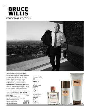 PERSONAL EDITION
030201
2953
50 ml
2950
34,95 €
100 ml
2952
19,95 €
200 ml
2951
16,95 €
(8,48 € pro 100 ml)
SIE SPAREN IM SET
20
Zitrusfrüchte und schwarzer Pfeffer
sorgen für einen frischen Auftakt, während
aromatische Noten, veredelt mit einem
Hauch Tabak, eine unverkennbare
maskuline Eleganz ausstrahlen. Die
kraftvolle Basis aus einem sinnlichen
Lederakkord und kostbarem Oud verleiht
dem Duft eine ganz eigene Signatur, die die
private Seite von Bruce Willis reflektiert.
Bruce Willis
Personal Edition Duft-Set
Eau de Parfum, After Shave Cream Gel,
Haar- und Körpershampoo
Summe Einzelpreise 71,85 €
Set-Vorteilspreis nur 64,95 €
01 | Eau de Parfum
02 | After Shave
Cream Gel
03 | Parfümiertes
Haar-  Körper-
Shampoo
 