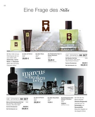 50 ml
3370
29,95 €
100 ml
3374
19,95 €
SIE SPAREN IM SET
3308
3552
50 ml
3450
29,95 €
200 ml
3452
16,95 €
(8,48 € pro 100 ml)
100 ml
3453
19,95 €
22
0302
01
02 03
01
200 ml
3318
16,95 €
(8,48 € pro 100 ml)
SIE SPAREN IM SET
Eine Frage des Stils
Mit Mut, Kraft und aus
Überzeugung das tun,
was wirklich zählt.
Zedernholz, marine
Noten und Rosmarin
geben dem Duft seine
maskuline Stärke.
01 | Eau de Parfum 02 | After Shave 03 | Parfümiertes Haar- 
Körper-Shampoo
Ralf Moeller Duft-Set	
Eau de Parfum, After Shave,
Haar- Körper-Shampoo
Summe Einzelpreise 66,85 €
Set-Vorteilspreis nur 59,95 €
Marcus Schenkenberg Duft-Set
Eau de Parfum, Haar- Körper-
Shampoo, After Shave Balm
Summe Einzelpreise 66,85 €
Set-Vorteilspreis nur 59,95 €
Der Duft des Top
Männer-Models:
Zitrische Bergamotte
verbindet sich mit
Schokolade und
Sezuanpfeffer.
Maskuliner Begleiter ist
das elegante Vetiver.
01 | Eau de Parfum 03 | Parfümiertes Haar-
 Körper-Shampoo
02 | After Shave Balm
 