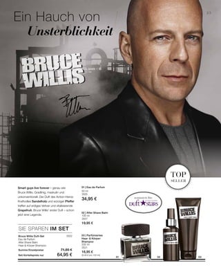 3522
50 ml
3505
34,95 €
100 ml
3507
19,95 €
200 ml
3521
16,95 €
(8,48 € pro 100 ml)
SIE SPAREN IM SET
nominiert für:
23
01 0302
Ein Hauch von
	 Unsterblichkeit
top
seller
Smart guys live forever – genau wie
Bruce Willis. Gradlinig, maskulin und
unkonventionell. Der Duft des Action-Heros:
Kraftvolles Sandelholz und würziger Pfeffer
treffen auf erdiges Vetiver und vitalisierende
Grapefruit. Bruce Willis‘ erster Duft – schon
jetzt eine Legende.
Bruce Willis Duft-Set
Eau de Parfum
After Shave Balm
Haar- Körper-Shampoo
Summe Einzelpreise 71,85 €
Set-Vorteilspreis nur 64,95 €
02 | After Shave Balm
03 | Parfümiertes
Haar-  Körper-
Shampoo
01 | Eau de Parfum
 