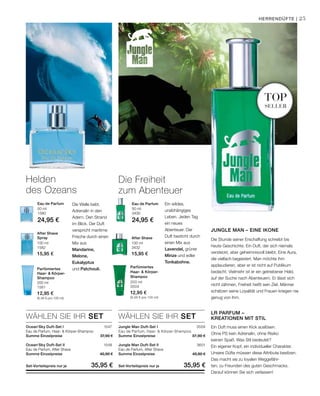 200 ml
1581
12,95 €
(6,48 € pro 100 ml)
100 ml
1582
15,95 €
100 ml
3432
15,95 €
50 ml
1580
24,95 €
50 ml
3430
24,95 €
1547
1548
3559
3601
WÄHLEN SIE IHR SET WÄHLEN SIE IHR SET
top
seller
200 ml
3504
12,95 €
(6,48 € pro 100 ml)
25Herrendüfte |
Die Welle bebt.
Adrenalin in den
Adern. Den Strand
im Blick. Der Duft
verspricht maritime
Frische durch einen
Mix aus
Mandarine,
Melone,
Eukalyptus
und Patchouli.
Ein wildes,
unabhängiges
Leben. Jeden Tag
ein neues
Abenteuer. Der
Duft besticht durch
einen Mix aus
Lavendel, grüner
Minze und edler
Tonkabohne.
Helden
des Ozeans
Parfümiertes
Haar-  Körper-
Shampoo
After Shave
Spray After Shave
Eau de Parfum Eau de Parfum
Die Freiheit
zum Abenteuer
Jungle Man Duft-Set I	
Eau de Parfum, Haar-  Körper-Shampoo
Summe Einzelpreise 37,90 €
Jungle Man Duft-Set II
Eau de Parfum, After Shave
Summe Einzelpreise 40,90 €
Set-Vorteilspreis nur je 35,95 €
Ocean‘Sky Duft-Set I
Eau de Parfum, Haar-  Körper-Shampoo
Summe Einzelpreise 37,90 €
Ocean‘Sky Duft-Set II
Eau de Parfum, After Shave
Summe Einzelpreise 40,90 €
Set-Vorteilspreis nur je 35,95 €
Jungle Man – eine Ikone
Die Stunde seiner Erschaffung schreibt bis
heute Geschichte. Ein Duft, der sich niemals
versteckt, aber geheimnisvoll bleibt. Eine Aura,
die vielfach begeistert. Man möchte ihm
applaudieren, aber er ist nicht auf Publikum
bedacht. Vielmehr ist er ein getriebener Held,
auf der Suche nach Abenteuern. Er lässt sich
nicht zähmen, Freiheit heißt sein Ziel. Männer
schätzen seine Loyalität und Frauen kriegen nie
genug von ihm.
LR Parfum –
Kreationen mit Stil
Ein Duft muss einen Kick auslösen.
Ohne PS kein Adrenalin, ohne Risiko
keinen Spaß. Was Stil bedeutet?
Ein eigener Kopf, ein individueller Charakter.
Unsere Düfte müssen diese Attribute besitzen.
Das macht sie zu loyalen Weggefähr-
ten, zu Freunden des guten Geschmacks.
Darauf können Sie sich verlassen!
Parfümiertes
Haar-  Körper-
Shampoo
 