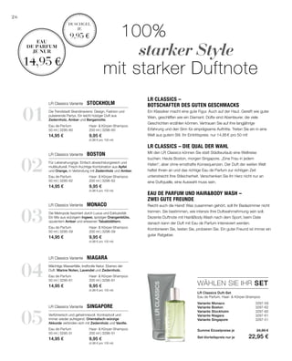 01
02
04
03
05
Haar-  Körper-Shampoo
200 ml | 3296-60
9,95 €
(4,98 € pro 100 ml)
Eau de Parfum
50 ml | 3295-60
14,95 €
Haar-  Körper-Shampoo
200 ml | 3296-62
9,95 €
(4,98 € pro 100 ml)
Eau de Parfum
50 ml | 3295-62
14,95 €
Haar-  Körper-Shampoo
200 ml | 3296-61
9,95 €
(4,98 € pro 100 ml)
Eau de Parfum
50 ml | 3295-61
14,95 €
Haar-  Körper-Shampoo
200 ml | 3296-59
9,95 €
(4,98 € pro 100 ml)
Eau de Parfum
50 ml | 3295-59
14,95 €
Haar-  Körper-Shampoo
200 ml | 3296-51
9,95 €
(4,98 € pro 100 ml)
Eau de Parfum
50 ml | 3295-51
14,95 €
WÄHLEN SIE IHR SET
26
Variante Monaco  3297-59
Variante Boston  3297-62
Variante Stockholm  3297-60
Variante Niagara 3297-61
Variante Singapore 3297-51
		100%
			starker Style
	 mit starker Duftnote
LR Classics Duft-Set
Eau de Parfum, Haar-  Körper-Shampoo
LR Classics Variante  Stockholm
LR Classics Variante  Boston
LR Classics Variante  Niagara
LR Classics Variante  Monaco
LR Classics Variante  Singapore
LR Classics –
Botschafter des guten Geschmacks
Ein Klassiker macht eine gute Figur. Auch auf der Haut. Gereift wie guter
Wein, geschliffen wie ein Diamant. Düfte sind Abenteurer, die viele
Geschichten erzählen können. Vertrauen Sie auf ihre langjährige
Erfahrung und den Sinn für einprägsame Auftritte. Treten Sie ein in eine
Welt aus gutem Stil. Ihr Eintrittspreis: nur 14,95 € pro 50 ml!
LR Classics – die Qual der Wahl
Mit den LR Classics können Sie statt Städteurlaub eine Weltreise
buchen. Heute Boston, morgen Singapore. „Eine Frau in jedem
Hafen“, aber ohne ernsthafte Konsequenzen. Der Duft der weiten Welt
haftet Ihnen an und das richtige Eau de Parfum zur richtigen Zeit
unterstreicht Ihre Stilsicherheit. Verschenken Sie Ihr Herz nicht nur an
eine Duftquelle, eine Auswahl muss sein.
Eau de Parfum und HairBody Wash –
zwei gute Freunde
Reicht euch die Hand! Was zusammen gehört, soll Ihr Badezimmer nicht
trennen. Sie bestimmen, wie intensiv Ihre Duftwahrnehmung sein soll.
Dezente Duftnote mit HairBody Wash nach dem Sport, beim Date
danach kann der Duft mit Eau de Parfum intensiviert werden.
Kombinieren Sie, testen Sie, probieren Sie. Ein guter Freund ist immer ein
guter Ratgeber.
Die Trendstadt Skandinaviens: Design, Fashion und
pulsierende Partys. Ein leicht holziger Duft aus
Zedernholz, Amber und Bergamotte.
Für Lebenshungrige. Einfach abwechslungsreich und
multikulturell. Frisch-fruchtige Kombination aus Apfel
und Orange, in Verbindung mit Zedernholz und Amber.
Mächtige Wasserfälle, kraftvolle Natur. Ebenso der
Duft: Marine Noten, Lavendel und Zedernholz.
Die Metropole fasziniert durch Luxus und Exklusivität.
Ein Mix aus würzigem Ingwer, spriziger Orangenblüte,
opulentem Amber und erlesenen Tabakblättern.
Verführerisch und geheimnisvoll. Kontrastvoll und
immer wieder aufregend. Orientalisch-würzige
Akkorde verbinden sich mit Zedernholz und Vanille.
Duschgel
je
9,95 €
Eau
de parfum
je nur
14,95 €
Summe Einzelpreise je 24,90 €
Set-Vorteilspreis nur je 22,95 €
 