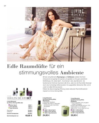 Velvet Spirit 4952-1
		 Pure Senses 4952-2
		Spa Elements 4952-3
	 4951-1 Velvet Spirit	
	 4951-2 Pure Senses	
	 4951-3 Spa Elements	
100 ml
	 4950-1 Velvet Spirit
	 4950-2 Pure Senses
	 4950-3 Spa Elements
WÄHLEN SIE IHR SET
28
24,95 €
29,95 €
24,95 € 29,95 €
Mit den Living Moments Raumsprays und Duftkerzen verleihen Sie Ihrem
Zuhause eine einzigartige Atmosphäre und gestalten so Ihre ganz persönliche
Wohlfühloase. Ob „Velvet Spirit“, „Pure Senses“ oder „Spa Elements“, die
facettenreichen Duftnoten faszinieren alle Sinne. Jeder der drei Raumdüfte überzeugt
durch eine hochwertige Duftkomposition mit ausgewählten ätherischen Ölen und ist
zudem ein edles Wohnaccessoire.
Erleben Sie diese einzigartige Wirkung unserer exklusiven Raumduftkreationen
inspiriert von Emma Heming-Willis.
Edle Raumdüfte für ein
		stimmungsvolles Ambiente
Living Moments
by Emma Heming-Willis Set
Raumspray
Duftkerze
Summe Einzelpreise 54,90 €
Set-Vorteilspreis nur 49,95 €
Living Moments
by Emma Heming-Willis
Raumspray
• Dekorativer Glasflakon
• Verleiht dem Raum in Sekunden-
schnelle eine ganz besondere
Atmosphäre
Living Moments
by Emma Heming-Willis
Duftkerze
• Stimmungsvolles Licht und gleich­
mäßige Duftabgabe
• Hoher Parfumölanteil mit bis zu 10 %
• Brenndauer: ca. 42 Stunden
Maße: Ø ca. 7,5 cm, Höhe ca. 9 cm
 