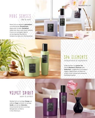 29
warm  sinnlich
Stilvoller Duft von fruchtiger Orange und
süßlicher Feige kombiniert mit samtiger
Vanille und warmen Holznoten.
Umschmeichelt die Sinne und bringt
Behaglichkeit und Wärme
in Ihren Wohnraum.
entspannend  inspirierend
Duftkomposition aus grünem Tee,
frischer Mandarine, Patchouli sowie
Zedernholz – ausgleichend und anregend
zugleich. Belebt Körper und Geist und
schafft in Ihrem Zuhause eine entspannte
Wohlfühlatmosphäre.
klar  sanft
Reiner Duft von eleganten Jasminblüten
und erfrischenden Zitrusfrüchten,
abgerundet mit edlem Sandelholz.
Verleiht dem Raum einen Hauch maritimer
Frische und Leichtigkeit. Ideal für
ein beruhigendes Raumklima in
Schlafzimmer, Bad und in Wohnbereichen.
Raumdüfte |
 