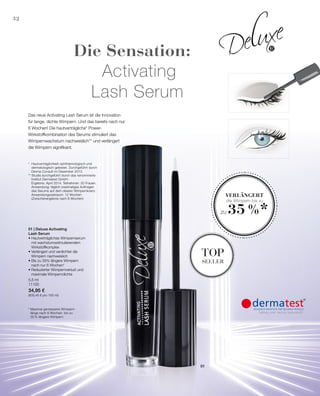 5,5 ml
11100
34,95 €
(635,45 € pro 100 ml)
32
01
* Maximal gemessene Wimpern-
länge nach 6 Wochen: bis zu
35 % längere Wimpern
* 	Hautverträglichkeit ophthalmologisch und
	 dermatologisch getestet. Durchgeführt durch
	 Derma Consult im Dezember 2013.
** Studie durchgeführt durch das renommierte 			
	 Institut Dermatest GmbH.
	 Ergebnis: April 2014. Teilnehmer: 20 Frauen.
	 Anwendung: täglich zweimaliges Auftragen
	 des Serums auf dem oberen Wimpernkranz.
	 Anwendungszeitraum: 12 Wochen
	 (Zwischenergebnis nach 6 Wochen)
Das neue Acitvating Lash Serum ist die Innovation
für lange, dichte Wimpern. Und das bereits nach nur
6 Wochen! Die hautverträgliche* Power-
Wirkstoffkombination des Serums stimuliert das
Wimpernwachstum nachweislich** und verlängert
die Wimpern signifikant.
Die Sensation:
Activating
Lash Serum
Verlängert
die Wimpern bis zu
zu 35 %*
top
seller
01 | Deluxe Activating
Lash Serum
• Hautverträgliches Wimpernserum
mit wachstumsstimulierendem
Wirkstoffkomplex
• Verlängert und verdichtet die
Wimpern nachweislich
• Bis zu 35% längere Wimpern
nach nur 6 Wochen*
• Reduzierter Wimpernverlust und
maximale Wimperndichte
 