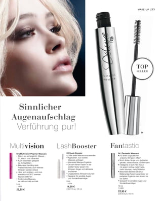 33
04
10 ml
11003
22,95 €
(229,50 € pro 100 ml)
9 ml
11054
14,95 €
(166,11 € pro 100 ml)
5 ml
11009
22,95 €
Sinnlicher
Augenaufschlag
Verführung pur!
top
seller
Make-up |
04 | Fantastic Mascara
• Für einen unglaublichen
	„Falsche-Wimpern-Effekt“
• Noch dicker, länger und definierter:
	 geniale, ultraschwarze 3-D-Wimpern
• Intelligente 3-fach-Film-Textur:
	 mit jedem Auftrag mehr Farbe,
	 mehr Volumen, mehr Definition
• Besondere Bürsten-Struktur:
Wellenartige Fasern garantieren ein
­perfektes Ergebnis vom Ansatz bis
zur Spitze
• Geeignet für sensible Augen und
	Kontaktlinsenträger
Fantastic
03 | Lash Booster
• Unter jeder Mascara anzuwenden
• Applizieren, kurz warten,
Mascara auftragen
• Intensives Mascara Ergebnis
• Die sehr feinen Fasern in der
weißen Textur lassen ihre
Wimpern länger und definierter
erscheinen
• Unglaubliches Wimpernvolumen
• Geeignet für sensible Augen
und Kontaktlinsenträger
LashBooster
02 | Multivision Polymer-Mascara
• Bleibt, wo sie hingehört: Wasser-,
öl-, wisch- und tränenfest
• Auch besonders geeignet
bei Schlupflidern
• Akkurates Handling dank
Präzisionsbürste; auch kleinste
Wimpern werden erfasst
• Lässt sich problem- und rück-
standslos mit 38°C warmen
Wasser entfernen
• Endlich eine Mascara,
die hält und hält und hält
Multivision
 