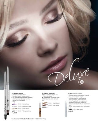 11001-2 Velvet Violet
		 11001-3 Moonlight Silver
		 11001-6 Satin Brown
		 11001-7 Gorgeous Grey
	 11004-1 Bright Liquid
	 11004-2 Dark Liquid
11,95 €
12,95 €
34
11076 Deep Black
13,95 €
03 | Full Colour Superliner
• Flüssiger, leicht anwendbarer Eyeliner
für ausdrucksstarke Augen
• Farbintensive und lang haftende
Textur für bis zu 12 Stunden Halt
• Feine Filzspitze für einen präzisen,
eleganten Lidstrich in einem Zug
• Textur trocknet schnell und verschmiert
nicht
• Auf öl- und puderfreie Haut applizieren
1,1 ml
02 | Perfect Browstyler
• Fluid zum Färben, Stylen und
Fixieren der Braue
• Langhaltendes, natürliches Finish
• Färbt das Haar, nicht die Haut
6 ml
01 | Metallic Eyeliner
• Atemberaubende Softtextur
• Extralang haltend, wasserresistent
• Am Stiftende mit abziehbarem Anspitzer
und integriertem Smudger zum Aus-
blenden von Übergängen
0,37 g
Das Model trägt Artistic Quattro Eyeshadow 11000-3 Velvet Vintage
 