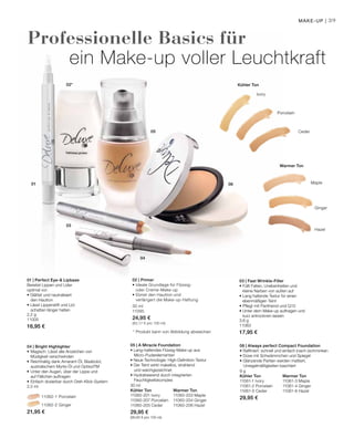 39
05
04
03
02*
01 06 Maple
Ginger
Hazel
Ceder
Porcelain
Ivory
2,2 g
11005
16,95 €
		 11062-1 Porcelain
		 11062-2 Ginger
21,95 €
30 ml
Kühler Ton		 Warmer Ton
11060-201 Ivory	 11060-203 Maple
11060-207 Porcelain	 11060-204 Ginger
11060-205 Ceder 	 11060-206 Hazel
29,95 €
(99,83 € pro 100 ml)
9 g
Kühler Ton		 Warmer Ton
11061-1 Ivory	 11061-3 Maple
11061-2 Porcelain	 11061-4 Ginger
11061-5 Ceder 	 11061-6 Hazel
29,95 €
30 ml
11095
24,95 €
(83,17 € pro 100 ml)
3,6 g
11063
17,95 €
Professionelle Basics für
ein Make-up voller Leuchtkraft
* Produkt kann von Abbildung abweichen
Make-up |
Warmer Ton
Kühler Ton
01 | Perfect Eye- Lipbase
Bereitet Lippen und Lider
optimal vor:
• Glättet und neutralisiert
	 den Hautton
• Lässt Lippenstift und Lid-
	 schatten länger halten
03 | Fast Wrinkle-Filler
• Füllt Falten, Unebenheiten und
kleine Narben von außen auf
• Lang haltende Textur für einen
ebenmäßigen Teint
• Pflegt mit Panthenol und Q10
• Unter dem Make-up auftragen und
kurz antrocknen lassen
06 | Always perfect Compact Foundation
• Raffiniert: schnell und einfach (nach-)schminken
• Dose mit Schwämmchen und Spiegel
• Glänzende Partien werden mattiert,
	 Unregelmäßigkeiten kaschiert
05 | A Miracle Foundation
• Lang-haltendes Flüssig-Make-up aus
	Micro-Puderelementen
• Neue Technologie: High-Definition-Textur
• Der Teint wirkt makellos, strahlend
	 und weichgezeichnet
• Hydratisierend durch integrierten
	Feuchtigkeitskomplex
04 | Bright Highlighter
•	Magisch: Lässt alle Anzeichen von
	 Müdigkeit verschwinden
•	Reichhaltig dank Amarant-Öl, Bisabolol,
	 australischem Myrte-Öl und OptisolTM
•	Unter den Augen, über der Lippe und
	 auf Fältchen auftragen
•	Einfach dosierbar durch Dreh-Klick-System
2,5 ml
02 | Primer
• Ideale Grundlage für Flüssig-
oder Creme-Make-up
• Ebnet den Hautton und
verlängert die Make-up-Haftung
 