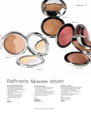 41
05 | 11066-1
05 | 11066-3
04 | 11094*
02 | 11074
03 | 11072
8 g
11072
29,95 €
8 g
11066-1 Rubin Rush
11066-3 Sun Kissed
24,95 €
8 g
11094
24,95 €
(311,88 € pro 100 g)
* Produkt kann von Abbildung abweichen
Raffinierte Akzente setzen
Make-up |
03 | Skin Perfect Micro Powder
• Hochwertiger Multifunktionspuder
• Die leichte und microfeine Textur
sorgt für ein seidig-transparentes und
ebenmäßiges Finish
• Reduziert Glanz und gleicht den
Hautton aus
• Durch die zwei Farben kann die
Farbintensität optimal für jeden
Hauttyp angepasst werden
05 | Glamorous Blush
• Atemberaubende Farbspiele für die Wangen
• Bombierter, gebackener Stein mit matten
und glänzenden Puderpigmenten
• 2-Farb-Teilung für zahlreiche, glamouröse
Farbvarianten
• Feine, weiche Textur für langen Halt
• Deluxe-Dose mit Spiegel
04 | Bronzing Powder
• Leicht schimmernder, getönter Puder,
der die Haut in einem natürlichen
Glow erstrahlen lässt
• Für einen gleichmäßigen Sommer-Teint
und natürliche Frische das ganze Jahr
• Feine, weiche Textur mit gutem Halt
• Deluxe-Dose mit Spiegel
 