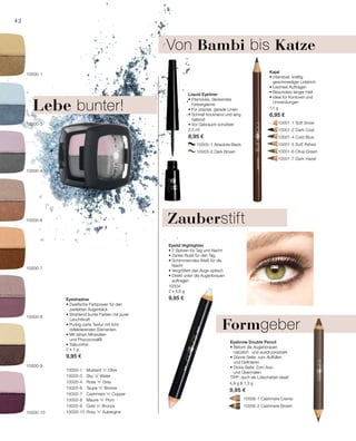 10005-1 Absolute Black
		 10005-2 Dark Brown
	 	 10001-1 Soft Snow
		 10001-2 Dark Coal
		 10001-4 Cold Blue
		 10001-5 Soft Ashes
		 10001-6 Olive Green
		 10001-7 Dark Hazel
10000-1 	 Mustard ’n’ Olive
10000-3 	 Sky ’n’ Water
10000-4 	 Rose ’n’ Grey
10000-6 	 Taupe ’n’ Bronze
10000-7 	 Cashmere ’n’ Copper
10000-8 	 Mauve ’n’ Plum
10000-9 	 Gold ’n’ Bronze
10000-10 	Rosy ’n’ Aubergine
		 10006-1 Cashmere Creme
		 10006-2 Cashmere Brown
2 x 1 g
9,95 €
1,1 g
6,95 €
2,5 ml
8,95 €
10004
2 x 4,6 g
9,95 €
4,9 g  1,3 g
9,95 €
42
10000-10
10000-8
10000-9
10000-7
10000-3
10000-4
10000-6
10000-1
Eyeshadow
• Zweifache Farbpower für den
	 perfekten Augenblick
• Strahlend bunte Farben mit purer
	Leuchtkraft
• Pudrig-zarte Textur mit licht-
	 reflektierenden Elementen
• Mit reinen Mineralien
	 und Phycocorail®
• Talkumfrei
Formgeber
Von Bambi bis Katze
Kajal
• Intensiver, kräftig
geschmeidiger Lidstrich
• Leichtes Auftragen
• Besonders langer Halt
• Ideal für Konturen und
Umrandungen
Liquid Eyeliner
• Intensives, deckendes
Farbergebnis
• Für präzise, gerade Linien
• Schnell trocknend und lang
haltend
• Vor Gebrauch schütteln
Eyelid Highlighter
• 2 Spitzen für Tag und Nacht
• Zartes Rosé für den Tag
• Schimmerndes Weiß für die
Nacht
• Vergrößert das Auge optisch
• Direkt unter die Augenbrauen
auftragen
Eyebrow Double Pencil
• Betont die Augenbrauen
natürlich 	 und ausdrucksstark
• Dünne Seite: zum Auffüllen
und Definieren
• Dicke Seite: Zum Aus-
und Übermalen
TIPP: auch als Lidschatten ideal!
Lebe bunter!
Zauberstift
 