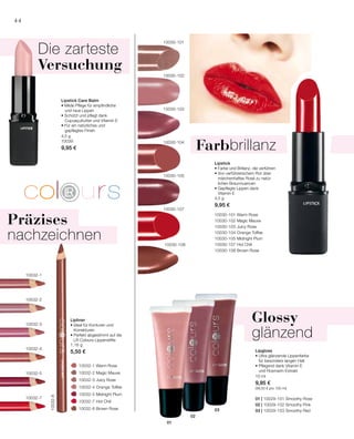10032-1
10032-3
10032-2
10032-5
10032-4
10032-7
10032-8
		 10032-1 Warm Rose
		 10032-2 Magic Mauve
		 10032-3 Juicy Rose
		 10032-4 Orange Toffee
		 10032-5 Midnight Plum
		 10032-7 Hot Chili
		 10032-8 Brown Rose
4,5 g
10039
9,95 €
1,16 g
5,50 €
10030-105
10030-102
10030-107
10030-103
10030-101
10030-104
10030-108
01
02
03
10030-101 Warm Rose
10030-102 Magic Mauve
10030-103 Juicy Rose
10030-104 Orange Toffee
10030-105 Midnight Plum
10030-107 Hot Chili
10030-108 Brown Rose
01 | 10029-101 Smoothy Rose
02 | 10029-102 Smoothy Pink
03 | 10029-103 Smoothy Red
4,5 g
9,95 €
10 ml
9,95 €
(99,50 € pro 100 ml)
44
Lipstick Care Balm
• Milde Pflege für empfindliche
	 und raue Lippen
• Schützt und pflegt dank
	 Cupuaçubutter und Vitamin E
• Für ein natürliches und
	 gepflegtes Finish
Die zarteste
Versuchung
Lipliner
• Ideal für Konturen und
Korrekturen
• Perfekt abgestimmt auf die
LR Colours Lippenstifte
Präzises
nachzeichnen
Lipstick
• Farbe und Brillanz, die verführen
• Von verführerischem Rot über
märchenhaftes Rosé zu natür-
lichen Braunnuancen
• Gepflegte Lippen dank
Vitamin E
Farbbrillanz
Glossy
glänzend
Lipgloss
• Ultra glänzende Lippenfarbe
für besonders langen Halt
• Pflegend dank Vitamin E
und Rosmarin-Extrakt
 
