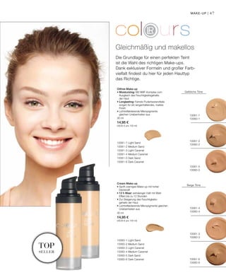 10061-7
10060-1
10061-2
10060-2
10061-5
10060-5
10061-4
10060-4
10061-3
10060-3
10061-6
10060-6
10061-7 Light Sand
10061-2 Medium Sand
10061-3 Light Caramel
10061-4 Medium Caramel
10061-5 Dark Sand
10061-6 Dark Caramel
30 ml
14,95 €
(49,83 € pro 100 ml)
30 ml
14,95 €
(49,83 € pro 100 ml)
10060-1 Light Sand
10060-2 Medium Sand
10060-3 Light Caramel
10060-4 Medium Caramel
10060-5 Dark Sand
10060-6 Dark Caramel
47
Die Grundlage für einen perfekten Teint
ist die Wahl des richtigen Make-ups.
Dank exklusiver Formeln und großer Farb-
vielfalt findest du hier für jeden Hauttyp
das Richtige.
Oilfree Make-up
• Moisturizing: Mit NMF-Komplex zum
Ausgleich des Feuchtigkeitsgehalts
der Haut
• Longlasting: Feinste Puderbestandteile
sorgen für ein langanhaltendes, mattes
Finish
• Lichtreflektierende Mikropigmente
gleichen Unebenheiten aus
Gleichmäßig und makellos
Make-up |
Gelbliche Töne
Cream Make-up
• Sanft-cremiges Make-up mit hoher
Deckkraft
• 12 h Wear: extralanger Halt mit Matt-
Effekt bis zu 12 Stunden
• Zur Steigerung des Feuchtigkeits-
gehalts der Haut
• Lichtreflektierende Mikropigmente gleichen
Unebenheiten aus
Beige Töne
top
seller
 