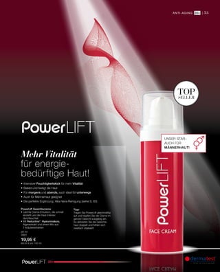 53
20+
anti-aging |
topseller
30 ml
3991
19,95 €
(66,50 € pro 100 ml)
20+
Unser Star–
auch für
Männerhaut!
•	Intensiver Feuchtigkeitskick für mehr Vitalität
•	Belebt und festigt die Haut
•	Für morgens und abends, auch ideal für unterwegs
•	Auch für Männerhaut geeignet
•	Die perfekte Ergänzung: Aloe Vera-Reinigung (siehe S. 83)
PowerLift Gesichtscreme
• Leichte Creme-Emulsion, die schnell
einzieht und die Haut intensiv
­durchfeuchtet
• Mit Reductine®
, Hyaluronsäure,
­Algenextrakt und einem Mix aus
7 ­Kräuterextrakten
Tipp!
Tragen Sie PowerLift gleichmäßig
auf und klopfen Sie die Creme im
ganzen Gesicht ausgiebig ein.
So aktivieren Sie die Gesichts-
­haut doppelt und fühlen sich
zweifach vitalisiert!
Mehr Vitalität
für energie-
bedürftige Haut!
 
