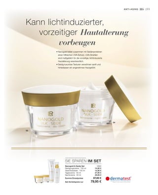 04
03
2684
14,95 €
14,95 €
27,95 €
29,95 €
SIE SPAREN IM SET
55
• Nanogold bildet zusammen mit Seidenproteinen
einen hilfreichen UVA-Schutz. UVA-Strahlen
sind maßgeblich für die vorzeitige, lichtinduzierte
Hautalterung verantwortlich.
• Seidig-luxuriöse Texturen verwöhnen sanft und
hinterlassen ein angenehmes Hautgefühl.
Kann lichtinduzierter,
vorzeitiger Hautalterung
vorbeugen
Anti-Aging 30+ |
Nanogold  Seide Set
Reinigungscreme · 150 ml
Gesichtswasser · 150 ml
Tagescreme · 50 ml
Nachtcreme · 50 ml
Summe Einzelpreise 87,80 €
Set-Vorteilspreis nur 79,95 €
 