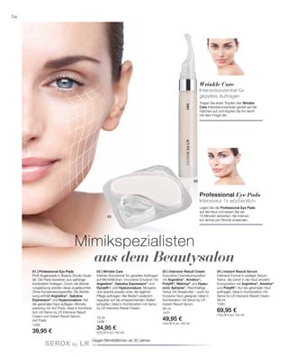 35+
1435
39,95 €
15 ml
1436
34,95 €
(233,00 € pro 100 ml)
48 ml
1431
49,95 €
(104,06 € pro 100 ml)
38 ml
1430
69,95 €
(184,08 € pro 100 ml)
01
02
56
Mimikspezialisten
aus dem Beautysalon
Gegen Mimikfältchen ab 35 Jahren
Professional Eye Pads
Intensivkur 1x wöchentlich
Legen Sie die Professional Eye Pads
auf die Haut und lassen Sie sie
15 Minuten einwirken. Als Intensiv-
kur einmal pro Woche anwenden.
Wrinkle Care
Intensivkonzentrat für
gezieltes Auftragen
Tragen Sie einen Tropfen des Wrinkle
Care Intensivkonzentrats gezielt auf die
Fältchen auf und klopfen Sie ihn leicht
mit dem Finger ein.
01 | Professional Eye Pads
Profi-Augenpads in Beauty-Studio-Quali-
tät. Die Pads bestehen aus gefrierge-
trocknetem Kollagen. Durch die Aktivie-
rungslösung werden diese angefeuchtet.
Ohne Konservierungsstoffe. Die Aktivlö-
sung enthält Argireline®
, Gatuline
Expression®
und Hyaluronsäure. Auf
die gereinigte Haut auflegen. Monats­
packung mit 4x2 Pads. Ideal in Kombina-
tion mit Serox by LR Intensive Result
Cream und Instant Result Serum.
4x2 Pads
02 | Wrinkle Care
Intensiv-Konzentrat für gezieltes Auftragen
auf Mimikfältchen. Innovative Emulsion mit
Argireline®
, Gatuline Expres­sion®
und
Dynalift® und Hyaluronsäure. Morgens
und abends jeweils unter die tägliche
Pflege auftragen. Bei Bedarf zusätzlich
tagsüber auf die entsprechenden Stellen
eintupfen. Ideal in Kombination mit Serox
by LR Intensive Result Cream.
03 | Intensive Result Cream
Innovative Cremekomposition
mit Argireline®
, Ameliox®
,
Polylift®
, Matrixyl®
und Hyalu-
ronic Spheres®
. Reichhaltige
Textur mit Sheabutter – auch für
trockene Haut geeignet. Ideal in
Kombination mit Serox by LR
Instant Result Serum.
04 | Instant Result Serum
Intensive Formel in seidiger Serum-
Textur, die sofort in die Haut einzieht.
Komposition mit Argireline®
, Ameliox®
und Polylift®
. Auf die gereinigte Haut
auftragen. Ideal in Kombination mit
Serox by LR Intensive Result Cream.
 