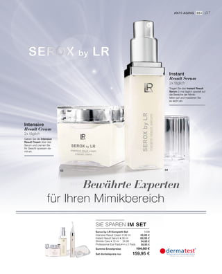 03 04
1438
49,95 €
69,95 €
34,95 €
39,95 €
SIE SPAREN IM SET
57
Intensive
Result Cream
2x täglich
Geben Sie die Intensive
Result Cream über das
Serum und cremen Sie
Ihr Gesicht sparsam da-
mit ein.
Instant
Result Serum
2x täglich
Tragen Sie das Instant Result
Serum 2-mal täglich speziell auf
die Bereiche der Mimik-
falten auf und massieren Sie
es leicht ein.
Anti-Aging 35+ |
Serox by LR Komplett-Set
Intensive Result Cream • 48 ml
Instant Result Serum • 38 ml
Wrinkle Care • 15 ml	 34,95
Professional Eye Pads • 4 x 2 Pads
Summe Einzelpreise 194,80 €
Set-Vorteilspreis nur 159,95 €
Bewährte Experten
für Ihren Mimikbereich
 