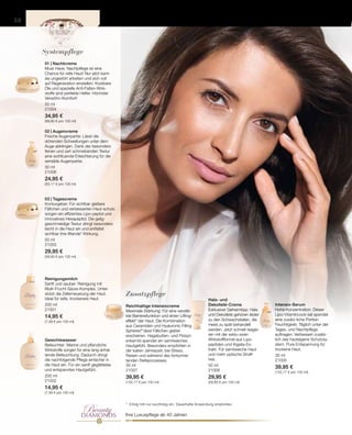 BeautyDIAMONDS
40+
50 ml
21004
34,95 €
(69,90 € pro 100 ml)
30 ml
21006
24,95 €
(83,17 € pro 100 ml)
50 ml
21003
29,95 €
(59,90 € pro 100 ml)
200 ml
21001
14,95 €
(7,48 € pro 100 ml)
200 ml
21002
14,95 €
(7,48 € pro 100 ml)
30 ml
21007
39,95 €
(133,17 € pro 100 ml)
50 ml
21008
29,95 €
(59,90 € pro 100 ml)
30 ml
21005
39,95 €
(133,17 € pro 100 ml)
58
Zusatzpflege
Systempflege
Ihre Luxuspflege ab 40 Jahren
*	 Erfolg tritt nur kurzfristig ein. Dauerhafte Anwendung empfohlen.
01 | Nachtcreme
Must-Have: Nachtpflege ist eine
Chance für reife Haut! Nur jetzt kann
sie ungestört arbeiten und sich voll
auf Regeneration einstellen. Kostbare
Öle und spezielle Anti-Falten-Wirk-
stoffe sind perfekte Helfer. Höchster
Verwöhn-Komfort!
02 | Augencreme
Frische Augenpartie: Lässt die
störenden Schwellungen unter dem
Auge abklingen. Dank der besonders
feinen und zart schmelzenden Textur
eine wohltuende Erleichterung für die
sensible Augenpartie.
03 | Tagescreme
Konturgeber: Für sichtbar glattere
Fältchen und verbesserten Haut-schutz
sorgen ein effizientes Lipo-peptid und
innovatives Hexapeptid. Die gelig-
geschmeidige Textur dringt besonders
leicht in die Haut ein und entfaltet
sichtbar ihre liftende* Wirkung.
Reinigungsmilch
Sanft und sauber: Reinigung mit
Multi-Frucht-Säure-Komplex. Unter-
stützt die Zellerneuerung der Haut.
Ideal für reife, trockenere Haut.
Gesichtswasser
Befeuchter: Marine und pflanzliche
Wirkstoffe sorgen für eine lang anhal-
tende Befeuchtung. Dadurch dringt
die nachfolgende Pflege einfacher in
die Haut ein. Für ein sanft geglättetes
und entspanntes Hautgefühl.
Reichhaltige Intensivcreme
Maximale Stärkung: Für eine verstär-
kte Barrierefunktion und einen Lifting-
effekt* der Haut. Die Kombination
aus Ceramiden und Hyaluronic Filling
Spheres®
lässt Fältchen glatter
erscheinen. Hagebutten- und Pistazi-
enkernöl spendet ein samtweiches
Hautgefühl. Besonders empfohlen in
der kalten Jahreszeit, bei Stress,
Reisen und während des fortschrei-
tenden Reifeprozesses.
Hals- und
Dekolleté-Creme
Exklusiver Geheimtipp: Hals
und Dekolleté gehören leider
zu den Schwachstellen, die
meist zu spät behandelt
werden. Jetzt schnell reagie-
ren mit der exklu-siven
Wirkstoffformel aus Lipo-
peptiden und Kigelia-Ex-
trakt. Für samtweiche Haut
und mehr optische Straff-
heit.
Intensiv-Serum
Hohe Konzentration: Dieser
Lipo-Vitamincock-tail spendet
eine zusätz-liche Portion
Feuchtigkeit. Täglich unter der
Tages- und Nachtpflege
auftragen. Verbessert zusätz-
lich das hauteigene Schutzsy-
stem. Pure Entspannung für
trockene Haut.
 
