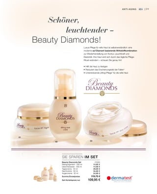 BeautyDIAMONDS
0302
21000
14,95 €
14,95 €
29,95 €
34,95 €
24,95 €
SIE SPAREN IM SET
59
01
Schöner,
leuchtender –
Beauty Diamonds!
Luxus-Pflege für reife Haut ist selbstverständlich: eine
moderne auf Diamant basierende Wirkstoffkombination
zur Wiederherstellung von Kontur, Leuchtkraft und
Elastizität. Ihre Haut wird sich durch das tägliche Pflege-
Ritual verändern – schauen Sie genau hin!
•	Hilft die Haut zu festigen
•	Reduziert das Erscheinungsbild der Falten*
•	Unterstützende Lifting-Pflege* für die reife Haut
Anti-Aging 40+ |
Beauty Diamonds Set
Reinigungsmilch · 200 ml
Gesichtswasser · 200 ml
Tagescreme · 50 ml
Nachtcreme · 50 ml
Augencreme · 30 ml
Summe Einzelpreise 119,75 €
Set-Vorteilspreis nur 109,95 €
 