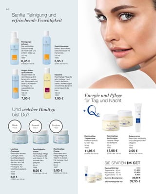 150 ml
1689
6,95 €
(4,63 € pro 100 ml)
100 ml
1693
7,95 €
200 ml
1690
6,95 €
(3,48 € pro 100 ml)
100 ml
1683
7,95 €
50 ml
1688
8,95 €
(17,90 € pro 100 ml)
50 ml
1686
8,95 €
(17,90 € pro 100 ml)
50 ml
1687
9,95 €
(19,90 € pro 100 ml)
50 ml
1680
11,95 €
(23,90 € pro 100 ml)
50 ml
1681
13,95 €
(27,90 € pro 100 ml)
15 ml
1682
9,95 €
(66,33 € pro 100 ml)
1684
11,95 €
13,95 €
9,95 €
SIE SPAREN IM SET
60
Sanfte Reinigung und
erfrischende Feuchtigkeit
Und welcher Hauttyp
bist Du?
Racine Q10-Set
Tagescreme · 50 ml
Nachtcreme · 50 ml
Augencreme · 15 ml
Summe Einzelpreise 35,85 €
Set-Vorteilspreis nur 32,95 €
Energie und Pflege
für Tag und Nacht
Trockene
Haut
Normale
Haut
Misch-
Haut
Reinigungs-
schaum
Der reichhaltige
Schaum reinigt
die Haut sanft und
entfernt Make-up.
Augen-Make-
up-Entferner
Abschminken mit
dem Make-up-Ent-
ferner nicht verges-
sen. Besonders mild,
ideal für Kontaktlin-
senträger. Für
wasserlösliches
Make-up.
Gesichtswasser
Mildes, alkoholfreies
Gesichtswasser mit
Hamamelis.
Körperöl
Reichhaltige Pflege für
sehr trockene Haut.
Ersetzt die Nacht-
creme. Als Massageöl
verwöhnt es die Sinne
und entspannt die
Haut.
Leichtes
Cremegel
Besonders leichtes
Cremegel. Wirkt
feuchtigkeitsspen-
dend und gleicht
die Haut aus. Mit
Panthenol und
Phlorogine. Für
Mischhaut geeignet.
Feuchtigkeits-
creme
Reichhaltige Pflege
mit Provitamin B5
und Vitamin E. Für
normale Haut
geeignet.
Reichhaltige
Creme
Besonders reich-
haltige Pflege mit
Vitamin E-Acetat.
Für trockene Haut
geeignet.
Reichhaltige
Tagescreme
Perfekter Schutz
für den Tag.
Reichhaltige
Nachtcreme
Perfekte Pflege
für die Nacht.
Augencreme
Besonders reichhaltig
und außergewöhnlich
pflegend.
 