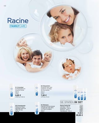 62
500 ml
22002
9,95 €
(19,90 € pro 1000 ml)
250 ml
22000
6,95 €
(2,78 € pro 100 ml)
250 ml
22001
6,95 €
(2,78 € pro 100 ml)
250 ml
22003
7,95 €
(3,18 € pro 100 ml)
22004
9,95 €
7,95 €
6,95 €
6,95 €
SIE SPAREN IM SET
Racine Family-Set
Cremebad · 500 ml
Körperlotion · 250 ml
Shampoo · 250 ml
Cremedusche · 250 ml
Summe Einzelpreise 31,80 €
Set-Vorteilspreis nur 28,95 €
01 | Cremebad
Ein Badeerlebnis für
die ganze Familie.
03 | Cremedusche
Reinigt den Körper
besonders sanft und
pflegt die Haut.
02 | Körperlotion
Die leichte Textur zieht
schnell ein und pflegt
die Haut spürbar.
04 | Shampoo
Erleichtert die Kämmbarkeit
und gibt dem Haar Glanz
und Geschmeidigkeit.
 