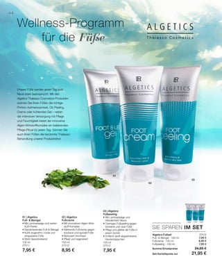 01
02
03
100 ml
27511
7,95 €
100 ml
27510
8,95 €
100 ml
27512
7,95 €
27513
7,95 €
8,95 €
7,95 €
SIE SPAREN IM SET
64
Wellness-Programm
	 für die Füße
Algetics Fußset
Fuß-  Beingel · 100 ml
Fußcreme · 100 ml
Fußpeeling · 100 ml
Summe Einzelpreise 24,85 €
Set-Vorteilspreis nur 21,95 €
Unsere Füße werden jeden Tag aufs
Neue stark beansprucht. Mit den
Algetics Thalasso Cosmetics-Produkten
widmen Sie Ihren Füßen die richtige
Portion Aufmerksamkeit. Ob Peeling,
Creme oder kühlendes Gel – neben
der intensiven Versorgung mit Pflege
und Feuchtigkeit bietet der innovative
Algen-Wirkstoffkomplex ein belebendes
Pflege-Ritual für jeden Tag. Gönnen Sie
auch Ihren Füßen die berühmte Thalasso-
Behandlung unserer Produktreihe!
01 | Algetics
Fuß-  Beingel
• Mit Laminariaalge und zarten
Kühl-Perlen
• Deodorierendes Fuß- Beingel
• Kühlt angenehm müde und
strapazierte Füße
• Wirkt desodorierend
02 | Algetics
Fußcreme
• Mit innovativen Algen-Wirk-
stoff-Komplex
• Nährende Fußcreme gegen
trockene und spröde Füße
• Reduziert Hornhaut
• Pflegt und regeneriert
03 | Algetics
Fußpeeling
• Mit Laminariaalge und
Irländischem Moos
• Cremiges Fußpeeling gegen
trockene und raue Füße
• Pflegt und glättet die Füße in
einem Schritt
• Entfernt sanft abgestorbene
Hautschüppchen
 
