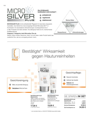 Face
150 ml
25000
17,95 €
(11,97 € pro 100 ml)
50 ml
25001
19,95 €
(39,90 € pro 100 ml)
25004
17,95 €
19,95 €
SIE SPAREN IM SET
66
Die LR Wirkstoff-
kombination wirkt dreifach*:
antibakteriell
Reines Silber
Dexpanthenol Zinkverbindungen
stabilisierend
regulierend
MicroSilver Plus ist eine antibakterielle Pflegeserie für besonders strapazierte
Hautstellen. Das Geheimnis ist der einzigartige Wirkstoff Microsilver BG™. In
Kombination mit verschiedenen Zinkverbindungen und Dexpanthenol ist er
in allen Produkten der Serie vertreten. Ihre silbergraue Farbe ist ein unverkennbares
Qualitätsmerkmal.
Insgesamt 7 Kategorien deckt Microsilver Plus ab:
Gesicht, Zähne, Körper, Deoschutz, Hand, Fuß und Haare. Jedes Produkt besitzt das
zusätzliche Plus, das es so einzigartig wirksam macht.
Bestätigte* Wirksamkeit
	 gegen Hautunreinheiten
*	 durch verschiedene Studien (u.a. SGS INSTITUT FRESENIUS) wissenschaftlich bestätigt
Microsilver Plus
Gesichts-Set
Waschcreme · 150 ml
Gesichtscreme · 50 ml
Summe Einzelpreise 37,90 €
Set-Vorteilspreis nur 34,95 €
Microsilver Plus
Waschcreme
Täglich morgens und abends
das Gesicht mit der antibakteri-
ellen Waschcreme reinigen.
Microsilver Plus
Gesichtscreme
Im Anschluss an die
Waschcreme die
Gesichtscreme auftragen.
Gesichtsreinigung
Milde und porentiefe Reinigung
Salicylsäure öffnet die Poren
Gesichtspflege:
Reduziert Unreinheiten
Defensil wirkt
entzündungshemmend
Verfeinert das Hautbild
 