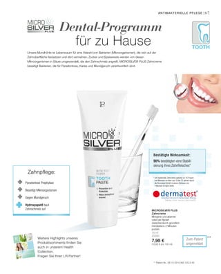 Tooth
2015
HEALTH  NUTRITION
6767
**
75 ml
25090
7,95 €
(10,60 € pro 100 ml)
Dental-Programm
für zu Hause
antibakterielle Pflege |
Unsere Mundhöhle ist Lebensraum für eine Vielzahl von Bakterien (Mikroorganismen), die sich auf der
Zahnoberfläche festsetzen und dort vermehren. Zucker und Speisereste werden von diesen
Mikroorganismen in Säure umgewandelt, die den Zahnschmelz angreift. Microsilver Plus Zahncreme
beseitigt Bakterien, die für Paradontose, Karies und Mundgeruch verantwortlich sind.
* anti-bakterielle Zahncreme getestet an 10 Frauen
und Männern im Alter von 18 bis 72 Jahren durch
die Dermatest GmbH in einem Zeitraum von
4 Wochen im April 2006.
Bestätigte Wirksamkeit:
90% bestätigten eine Stabili-
sierung ihres Zahnfleisches*
** Patent-Nr.: DE 10 2010 063 720.3-43
Zum Patent
angemeldet
Microsilver Plus
Zahncreme
Morgens und abends
oder bei Bedarf
zwischendurch gründlich
mindestens 2 Minuten
putzen.
Weitere Highlights unseres
Produktsortiments finden Sie
auch in unserem Health
Collection.
Fragen Sie Ihren LR Partner!
Paradontose Prophylaxe
Beseitigt Mikroorganismen
Gegen Mundgeruch
Hydroxyapatit baut
Zahnschmelz auf
Zahnpflege:
 