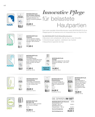 Hand
Hair
Foot
Body
Deo
150 ml
25070
24,95 €
(16,63 € pro 100 ml)
100 ml
25052
17,95 €
75 ml
25050
17,95 €
(23,93 € pro 100 ml)
75 ml
25051
14,95 €
(19,93 € pro 100 ml)
75 ml
25020
29,95 €
(39,93 € pro 100 ml)
200 ml
25021
24,95 €
(12,48 € pro 100 ml)
200 ml
25023
19,95 €
(9,98 € pro 100 ml)
50 ml
25022
12,95 €
(25,90 € pro 100 ml)
SIE SPAREN IM SET
25109
19,95 €
24,95 €
68
Innovative Pflege
für belastete
Hautpartien
Dank seiner speziellen Wirkstoffkombination bietet MICROSILVER PLUS ein
Pflegeprogramm für beanspruchte und strapazierte Haut von Kopf bis Fuß.
Die MICROSILVER PLUS Wirkstoffkombination:
• Microsilver wirkt antibakteriell, hüllt die Haut in einen Schutzfilm
• Zinkverbindungen regulieren, stabilisieren das Hautbild
• Dexpanthenol regeneriert die Haut
Microsilver Plus
Anti-Schuppen Shampoo
Mildes und schonendes Anti-
Schuppen Shampoo. Zur
täglichen Anwendung geeignet.
Microsilver Plus
Fußcreme
Leichte Fußcreme morgens
und nach Bedarf auf die Füße
auftragen. Zieht schnell ein.
Hygiene für
unterwegs
Microsilver Plus
Handcreme
Feuchtigkeitsspende
Handcreme. Enthält einen schüt-
zenden Mineral­komplex. Nach
Bedarf gründlich die Hände
eincremen.
Microsilver Plus
Handgel
Besonders geeignet für die schnelle
Reinigung unterwegs – auch ohne
Wasser.
Microsilver Plus
Universalcreme
Reichhaltige Universalcreme
zur akut lokalen Anwendung.
Für sehr trockene Haut.
Microsilver Plus
Körperemulsion
Leichte Körperlotion zur
dauerhaften, großflächigen
Pflege von beanspruchter
Haut.
Microsilver Plus
Duschgel
Mildes Waschgel zur
täglichen Reinigung von
beanspruchter, strapa-
zierter Haut. Ideale
Vorbereitung für die
anschließende Pflege.
Microsilver Plus
Deo Roll on
Deo Roll-on morgens und nach
dem Duschen auftragen.
MICROSILVER PLUS-Körperset
MICROSILVER PLUS
Duschgel · 200 ml
MICROSILVER PLUS
Körperemulsion · 200 ml
Summe Einzelpreise 44,90 €
Set-Vorteilspreis nur 39,95 €
 