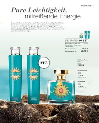 30103
50 ml
30100
29,95 €
200 ml
30101
19,95 €
(9,98 € pro 100 ml)
200 ml
30102
16,95 €
(8,48 € pro 100 ml)
Neu
01
02
03
7
SIE SPAREN IM SET
Pure Leichtigkeit,
mitreißende Energie
Der zweite Duft von Karolina Kurkova spielt mit allen Facetten ihrer vielfältigen Persönlichkeit.
Wie die Sonne umspielt auch das Topmodel stets eine faszinierende Aura federleichter
Inspiration und lebendiger Energie. Frisches Grün trifft auf pinken Pfeffer, Rose auf zartes
Veilchen, Vanille auf Sandelholz. Die Essenz: Ein zart florales Parfum, so inspirierend wie die
ersten Sonnenstrahlen des Tages.
Karolina Kurkova Duft-Set	
Eau de Parfum, Körperlotion,
Cremedusche
Summe Einzelpreise 66,85 €
Set-Vorteilspreis nur 59,95 €
01 | Eau de Parfum
02 | Körperlotion
03 | Duschgel
Damendüfte |
 