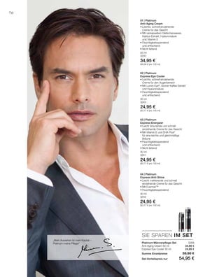 50 ml
3240
34,95 €
(69,90 € pro 100 ml)
30 ml
3243
24,95 €
(83,17 € pro 100 ml)
30 ml
3241
24,95 €
(83,17 € pro 100 ml)
30 ml
3242
24,95 €
(83,17 € pro 100 ml)
3269
34,95 €
24,95 €
SIE SPAREN IM SET
70
„Mein Aussehen ist mein Kapital –
Platinum meine Pflege!“ Platinum Männerpflege-Set
Anti-Aging Cream 50 ml
Express Eye Cooler 30 ml
Summe Einzelpreise 59,90 €
Set-Vorteilspreis nur 54,95 €
01 | Platinum
Anti-Aging Cream
• Leichte, schnell einziehende
Creme für das Gesicht
• Mit verkapseltem Gletscherwasser,
Kaktus-Extrakt, Hyaluronsäure
und Vitamin E
• Feuchtigkeitsspendend
und erfrischend
• Nicht fettend
02 | Platinum
Express Eye Cooler
• Leichte, schnell einziehende
Creme für den Augenbereich
• Mit Lumin-Eye®
, Grüner Kaffee Extrakt
und Hyaluronsäure	
• Feuchtigkeitsspendend
und erfrischend
03 | Platinum
Express Energizer
• Leicht bräunende und schnell
einziehende Creme für das Gesicht
• Mit Vitamin E und DHA Plus®
für eine leichte und gleichmäßige
Bräune
• Feuchtigkeitsspendend
und erfrischend
• Nicht fettend
04 | Platinum
Express Anti-Shine
• Leicht mattierende und schnell
einziehende Creme für das Gesicht
• Mit Evermat™
• Feuchtigkeitsspendend
 