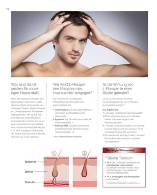72
2.1.
Epidermis
Dermis
Subcutis
Nicht alle Kopfhaare befinden sich
gleichzeitig im Wachstum. Jedes
Haar durchläuft nacheinander ver-
schiedene Phasen: Wachstumspha-
se, Übergangsphase, Ruhephase
und letztendlich fällt es aus. Die
Intensität des Haarverlustes ist
individuell. Die Ursachen für vorzei-
tigen Haarausfall können vielfältig
sein. Gründe könnten folgende sein,
z. B. eine mangelnde Versorgung
der Haarwurzel oder eine schlechte
Verankerung in der Kopfhaut.
Ja. Es ist eine Studie mit einem
Anwendungszeitraum von 4 Monaten
durchgeführt worden.**
Die Ergebnisse:
•	L-Recapin verlangsamt den Haarausfall
•	Durch die Anwendung von L-Recapin
	 bleiben die Haare länger in der
	Wachstumsphase
•	L-Recapin trägt enscheidend zur Veranke-
	 rung der Haarwurzel bei und kann somit
	 vorzeitigen Haarausfall verhindern
•	Die Haarwurzel wird durch den L-Recapin-
	 Wirkstoffkomplex geschützt, gestärkt
	 und regeneriert
Sein innovativer und spezieller
Wirkstoffkomplex Procapil®
wirkt
gleich dreifach gut:
•	Oleanolsäure aus Olivenbaumblättern
	 vermindert die Rückbildung der
	Haarwurzel
•	Apigenin aus Zitrusfrüchten stärkt die 	
	 Haarwurzel (Abb.1)
•	Biotinyl-GHK (speziell vitaminiertes
	 Eiweiß) fördert die Verankerung der
	 Haarwurzel (Abb. 2)!
Was sind die Ur-
sachen für vorzei-
tigen Haarausfall?
Wie wirkt L-Recapin
den Ursachen des
Haarausfalls* entgegen?
Ist die Wirkung von
L-Recapin in einer
Studie getestet?
*	 Nur bei erblich bedingtem Haarausfall.
**Studie Tonicum
•	76 % der Probanden bestätigten ein
	 verbessertes Haarvolumen.
	 Somit kann bewiesen werden, dass
	 das Haar länger in der natürlichen
	 Wachstumsphase bleibt.
•	76 % bestätigten die Wirksamkeit
	 des Produkts.
(Tonicum getestet an 20 Männern im Alter von 21 bis 60 Jahren
durch DermaTronnier in einem Zeitraum von 4 Monaten im Jahr 2005.)
Bestätigte Wirksamkeit
 