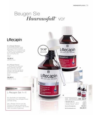 200 ml
27000
19,95 €
(9,98 € pro 100 ml)
200 ml
27001
39,95 €
(19,98 € pro 100 ml)
27002
19,95 €
39,95 €
01
02
top
seller
SIE SPAREN IM SET
73
Empfehlung
L-Recapin Set 1+1!
Nur dauerhafte und regelmäßige
Anwendung im Duo ermöglicht Ihnen
optimalen Erfolg.
Das L-Recapin Tonicum und das
Shampoo sind genau aufeinander
abgestimmt und erzielen in der Kombi-
nation die besten Ergebnisse.
Männerpflege |
Beugen Sie
	 Haarausfall* vor
L-Recapin Set 1+1
L-Recapin Shampoo · 200 ml
L-Recapin Tonicum · 200 ml
Summe Einzelpreise 59,90 €
Set-Vorteilspreis nur 52,95 €
01 | L-Recapin Shampoo
Die Wirkstoffkombination reinigt
sanft und schonend mit System.
Regelmäßig vor der Anwendung von
L-Recapin Tonicum eingesetzt, stellt
es eine optimale Vorbereitung für
Haar und Kopfhaut dar.
02 | L-Recapin Tonicum
*L-Recapin Tonicum stoppt den
erblich bedingten Haarausfall.
Das Tonicum nach der Haar-
wäsche im feuchten Haar gezielt
auftragen. Mit kreisenden Bewe-
gungen einmassieren.
 