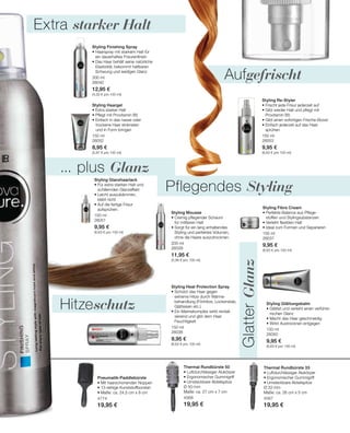 300 ml
26040
12,95 €
(4,32 € pro 100 ml)
150 ml
26052
8,95 €
(5,97 € pro 100 ml)
150 ml
26051
9,95 €
(6,63 € pro 100 ml)
150 ml
26053
9,95 €
(6,63 € pro 100 ml)
200 ml
26039
11,95 €
(5,98 € pro 100 ml)
150 ml
26037
9,95 €
(6,63 € pro 100 ml)
150 ml
26038
9,95 €
(6,63 € pro 100 ml)
150 ml
26050
9,95 €
(6,63 € pro 100 ml)
4774
19,95 €
4568
19,95 €
4567
19,95 €
... plus Glanz
Extra starker Halt
Pflegendes Styling
GlatterGlanz
Hitzeschutz
Aufgefrischt
Styling Finishing Spray
• Haarspray mit starkem Halt für
ein dauerhaftes Frisurenfinish
• Das Haar behält seine natürliche
Elastizität, bekommt haltbaren
Schwung und seidigen Glanz
Styling Haargel
• Extra starker Halt
• Pflegt mit Provitamin B5
• Einfach in das nasse oder
	 trockene Haar einkneten
	 und in Form bringen
Styling Glanzhaarlack
• Für extra starken Halt und
schillernden Glanzeffekt
• Leicht auszukämmen,
klebt nicht
• Auf die fertige Frisur
aufsprühen.
Styling Re-Styler
• Frischt jede Frisur jederzeit auf
• Gibt wieder Halt und pflegt mit
Provitamin B5
• Gibt einen sofortigen Frische-Boost
• Einfach jederzeit auf das Haar
sprühen
Styling Mousse
• Cremig pflegender Schaum
für mittleren Halt
• Sorgt für ein lang anhaltendes
Styling und perfektes Volumen,
ohne die Haare auszutrocknen.
Styling Fibre Cream
• Perfekte Balance aus Pflege-
stoffen und Stylingsubstanzen
• Verleiht flexiblen Halt
• Ideal zum Formen und Separieren
Styling Heat Protection Spray
• Schützt das Haar gegen
extreme Hitze durch Wärme-
behandlung (Fönhitze, Lockenstab,
Glätteisen etc.)
• Ein Marinekomplex wirkt revitali-
sierend und gibt dem Haar
Feuchtigkeit
Styling Glättungsbalm
• Glättet und verleiht einen verführe-
rischen Glanz
• Macht das Haar geschmeidig
• Wirkt Austrocknen entgegen
Pneumatik-Paddlebürste
• Mit haarschonenden Noppen
• 13-reihige Kunststoffborsten
• Maße: ca. 24,5 cm x 8 cm
Thermal Rundbürste 50
• Luftdurchlässiger Alukörper
• Ergonomischer Gummigriff
• Umsteckbare Abteilspitze
Ø 50 mm
Maße: ca. 27 cm x 7 cm
Thermal Rundbürste 33
• Luftdurchlässiger Alukörper
• Ergonomischer Gummigriff
• Umsteckbare Abteilspitze
Ø 33 mm
Maße: ca. 26 cm x 5 cm
 