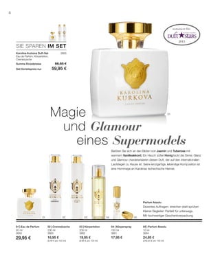 3665
0201 03 04 05
01
200 ml
3663
16,95 €
(8,48 € pro 100 ml)
200 ml
3662
19,95 €
(9,98 € pro 100 ml)
100 ml
3661
17,95 €
10 ml
3664
24,95 €
(249,50 € pro 100 ml)
50 ml
3660
29,95 €
SIE SPAREN IM SET
8
Magie
	und Glamour 	
		eines Supermodels
Betören Sie sich an den Blüten von Jasmin und Tuberose mit
warmem Vanilleakkord. Ein Hauch süßer Honig lockt die Sinne. Glanz
und Glamour charakterisieren diesen Duft, der auf den internationalen
Laufstegen zu Hause ist. Seine einzigartige, lebendige Komposition ist
eine Hommage an Karolinas tschechische Heimat.
Parfum Absolu
Dezentes Auftragen: streichen statt sprühen
Kleiner Begleiter: Perfekt für unterwegs.
Mit hochwertiger Geschenkverpackung
nominiert für:
Karolina Kurkova Duft-Set
Eau de Parfum, Körperlotion,
Cremedusche
Summe Einzelpreise 66,85 €
Set-Vorteilspreis nur 59,95 €
02 | Cremedusche 03 | Körperlotion 04 | Körperspray 05 | Parfum Absolu01 | Eau de Parfum
 