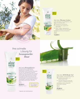 100 ml
20003
14,95 €
50 ml
20006
29,95 €
(59,90 € pro 100 ml)
*
45 %
Aloe Vera
20 %
Aloe Vera
Zum Patent
angemeldet
80
60 %
Aloe Vera
200 ml
20004
23,95 €
(11,98 € pro 100 ml)
Ihre schnelle
Lösung für
beanspruchte
Haut
* Patent-Nr.: DE 10 2010 030 443 A1
Aloe Vera
Nacht­
kerzenöl
Vitamin B12-Wirkkomplex
Vitamin
B12
Mahonia-
extrakt
(Berberitze)
Aloe Vera Thermo Lotion
Leicht wärmende und hautpflegende Lotion.
Pflegt mit natürlichen Ölen.
		 Eukalyptusöl  Wintergrünöl
		Unterstützt einen angenehmen
­Wärmeeffekt
		 Oliven-, Jojoba-, Aprikosenkern-,
		 Sesamöl pflegen die Haut samtweich
Großflächig auf die Haut einmassieren.
Aloe Vera DermaIntense
Innovative Creme zur Behandlung
beanspruchter Hautstellen. Der B12
Wirkkomplex aus den natürlichen Wirkstoffen
der Aloe Vera, Nachtkerzenöl, Mahonia-
extrakt und Vitamin B12 pflegt auch trockene,
gerötete Haut. DermaIntense wurde speziell
für die gezielte Pflege besonders trockener
Hautareale entwickelt. DermaIntense sollte
mehrmals täglich in ausreichender Menge auf
die gereinigten Hautareale aufgetragen und
gleichmäßig verteilt werden. Parfumfrei.
Aloe Vera MSM Body Gel
Geschmeidiges, schnell einziehendes Gel.
		 Mit Bärentraubenblättern und
		 Weidenrinden-Extrakt
		 Optimale Ergänzung zu Aloe Vera
		 Freedom zur äußeren Anwendung
Großflächig auf die zu pflegenden
Körperstellen auftragen.
+
 